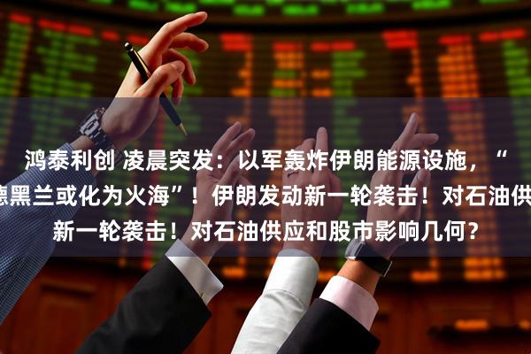 鸿泰利创 凌晨突发：以军轰炸伊朗能源设施，“行动才刚刚开始，德黑兰或化为火海”！伊朗发动新一轮袭击！对石油供应和股市影响几何？