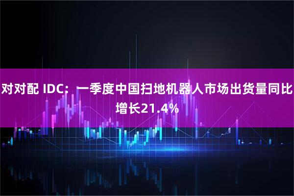 对对配 IDC：一季度中国扫地机器人市场出货量同比增长21.4%