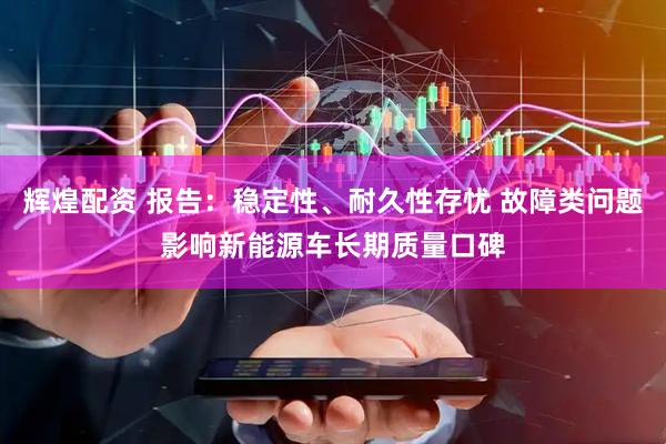 辉煌配资 报告：稳定性、耐久性存忧 故障类问题影响新能源车长期质量口碑