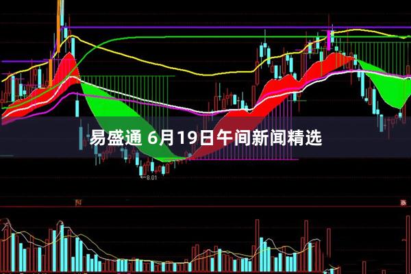 易盛通 6月19日午间新闻精选