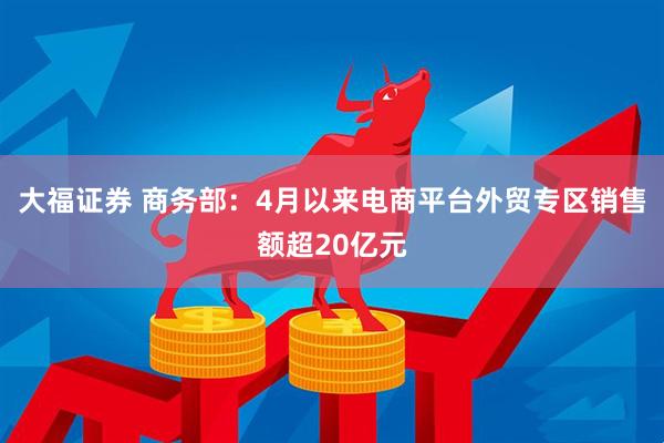 大福证券 商务部：4月以来电商平台外贸专区销售额超20亿元