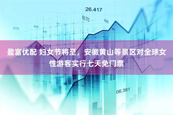 盈富优配 妇女节将至，安徽黄山等景区对全球女性游客实行七天免门票