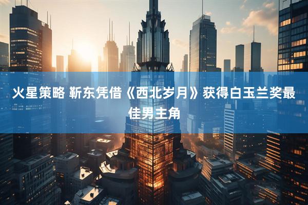 火星策略 靳东凭借《西北岁月》获得白玉兰奖最佳男主角