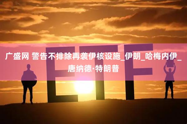 广盛网 警告不排除再袭伊核设施_伊朗_哈梅内伊_唐纳德·特朗普