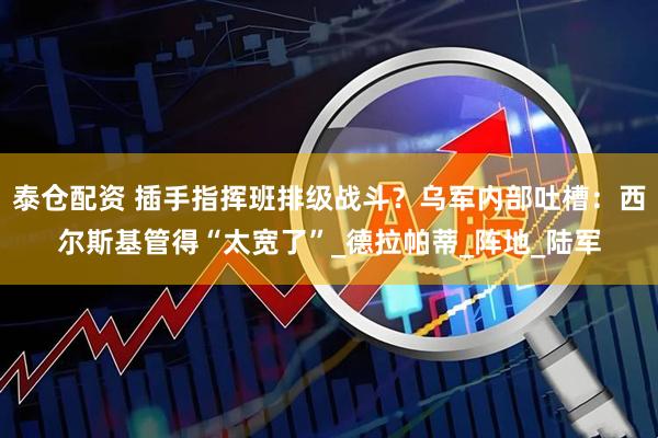 泰仓配资 插手指挥班排级战斗？乌军内部吐槽：西尔斯基管得“太宽了”_德拉帕蒂_阵地_陆军