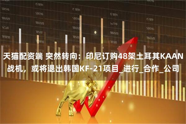 天猫配资端 突然转向：印尼订购48架土耳其KAAN战机，或将退出韩国KF-21项目_进行_合作_公司