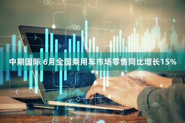 中期国际 6月全国乘用车市场零售同比增长15%