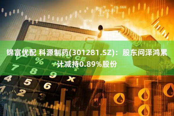 锦富优配 科源制药(301281.SZ)：股东问泽鸿累计减持0.89%股份