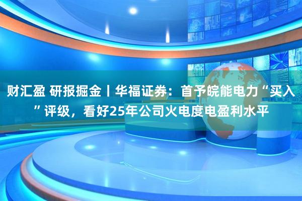 财汇盈 研报掘金丨华福证券：首予皖能电力“买入”评级，看好25年公司火电度电盈利水平