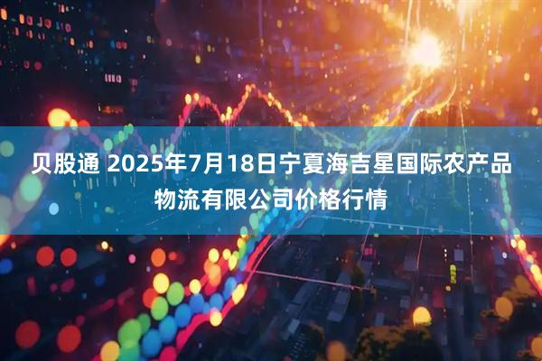 贝股通 2025年7月18日宁夏海吉星国际农产品物流有限公司价格行情