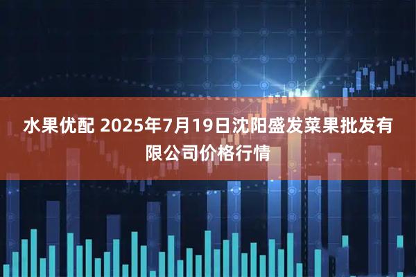 水果优配 2025年7月19日沈阳盛发菜果批发有限公司价格行情