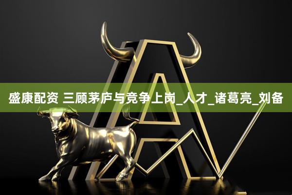盛康配资 三顾茅庐与竞争上岗_人才_诸葛亮_刘备