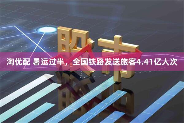淘优配 暑运过半，全国铁路发送旅客4.41亿人次
