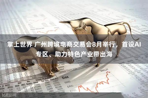 掌上世界 广州跨境电商交易会8月举行，首设AI专区、助力特色产业带出海