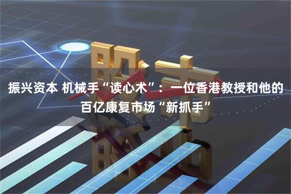 振兴资本 机械手“读心术”：一位香港教授和他的百亿康复市场“新抓手”