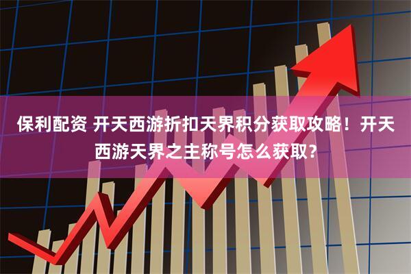 保利配资 开天西游折扣天界积分获取攻略!开天西游天界之主称号怎么获取?