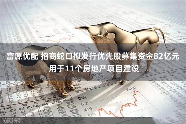 富源优配 招商蛇口拟发行优先股募集资金82亿元 用于11个房地产项目建设