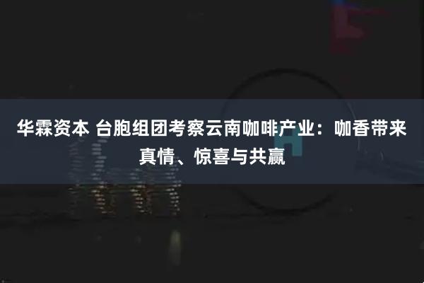 华霖资本 台胞组团考察云南咖啡产业：咖香带来真情、惊喜与共赢