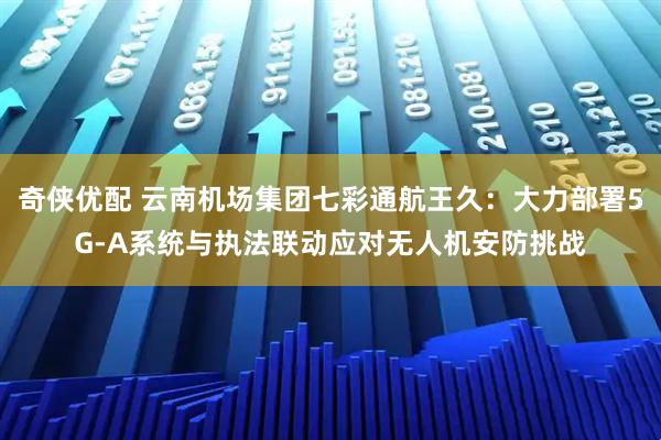 奇侠优配 云南机场集团七彩通航王久：大力部署5G-A系统与执法联动应对无人机安防挑战