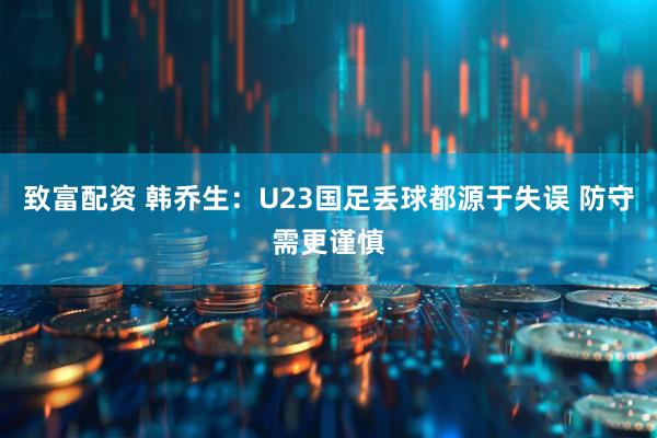 致富配资 韩乔生：U23国足丢球都源于失误 防守需更谨慎
