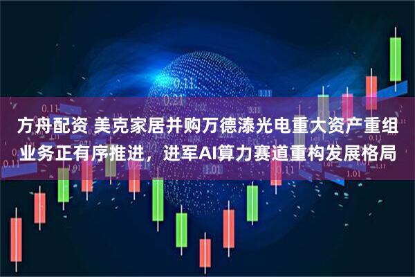 方舟配资 美克家居并购万德溙光电重大资产重组业务正有序推进，进军AI算力赛道重构发展格局