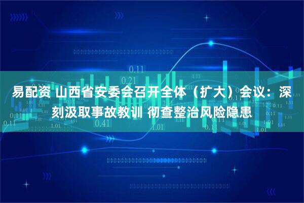 易配资 山西省安委会召开全体（扩大）会议：深刻汲取事故教训 彻查整治风险隐患